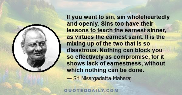 If you want to sin, sin wholeheartedly and openly. Sins too have their lessons to teach the earnest sinner, as virtues the earnest saint. It is the mixing up of the two that is so disastrous. Nothing can block you so