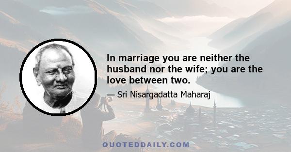 In marriage you are neither the husband nor the wife; you are the love between two.