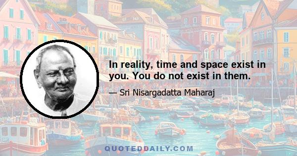 In reality, time and space exist in you. You do not exist in them.