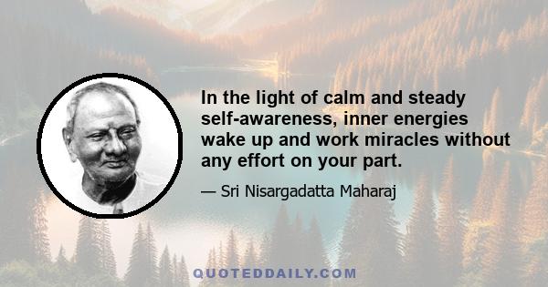 In the light of calm and steady self-awareness, inner energies wake up and work miracles without any effort on your part.