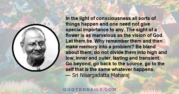 In the light of consciousness all sorts of things happen and one need not give special importance to any. The sight of a flower is as marvelous as the vision of God. Let them be. Why remember them and then make memory