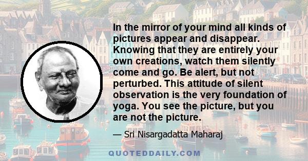 In the mirror of your mind all kinds of pictures appear and disappear. Knowing that they are entirely your own creations, watch them silently come and go. Be alert, but not perturbed. This attitude of silent observation 