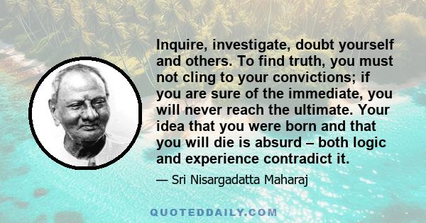 Inquire, investigate, doubt yourself and others. To find truth, you must not cling to your convictions; if you are sure of the immediate, you will never reach the ultimate. Your idea that you were born and that you will 