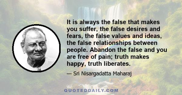 It is always the false that makes you suffer, the false desires and fears, the false values and ideas, the false relationships between people. Abandon the false and you are free of pain; truth makes happy, truth