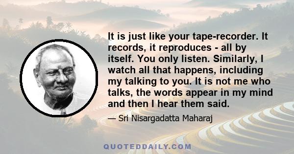 It is just like your tape-recorder. It records, it reproduces - all by itself. You only listen. Similarly, I watch all that happens, including my talking to you. It is not me who talks, the words appear in my mind and