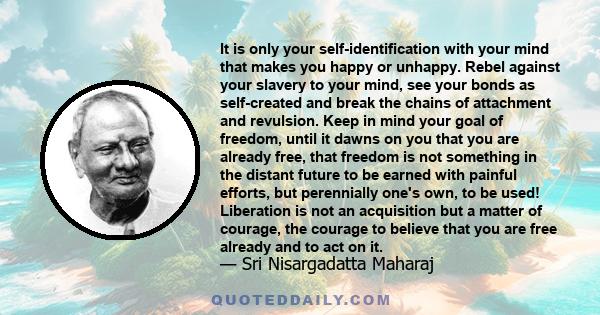 It is only your self-identification with your mind that makes you happy or unhappy. Rebel against your slavery to your mind, see your bonds as self-created and break the chains of attachment and revulsion. Keep in mind