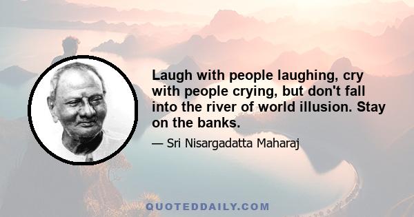 Laugh with people laughing, cry with people crying, but don't fall into the river of world illusion. Stay on the banks.