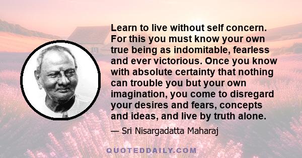 Learn to live without self concern. For this you must know your own true being as indomitable, fearless and ever victorious. Once you know with absolute certainty that nothing can trouble you but your own imagination,