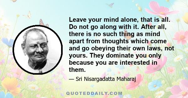 Leave your mind alone, that is all. Do not go along with it. After all, there is no such thing as mind apart from thoughts which come and go obeying their own laws, not yours. They dominate you only because you are