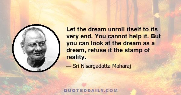 Let the dream unroll itself to its very end. You cannot help it. But you can look at the dream as a dream, refuse it the stamp of reality.