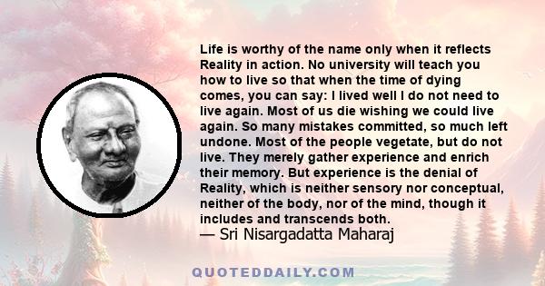 Life is worthy of the name only when it reflects Reality in action. No university will teach you how to live so that when the time of dying comes, you can say: I lived well I do not need to live again. Most of us die