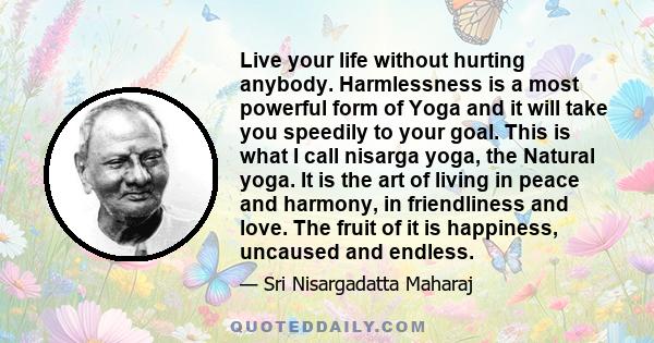 Live your life without hurting anybody. Harmlessness is a most powerful form of Yoga and it will take you speedily to your goal. This is what I call nisarga yoga, the Natural yoga. It is the art of living in peace and