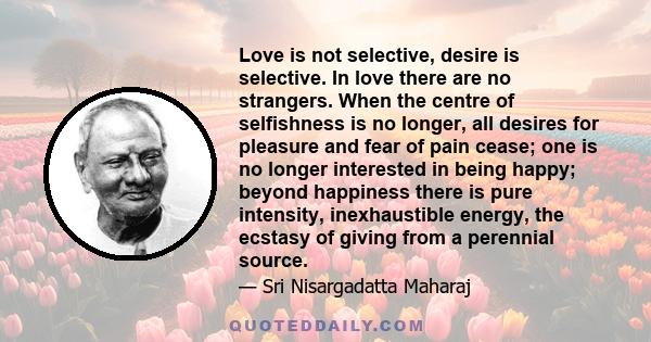 Love is not selective, desire is selective. In love there are no strangers. When the centre of selfishness is no longer, all desires for pleasure and fear of pain cease; one is no longer interested in being happy;