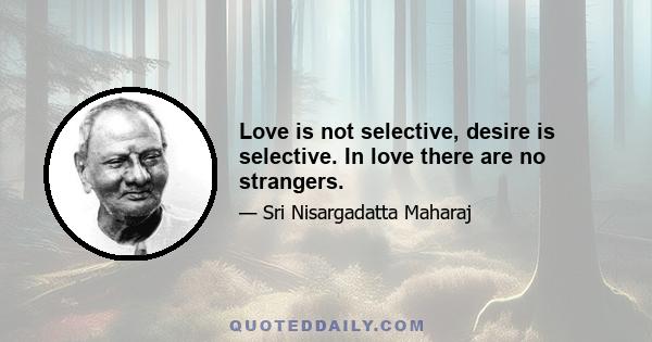 Love is not selective, desire is selective. In love there are no strangers.