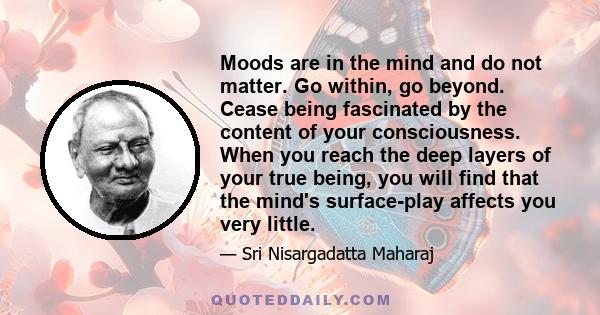 Moods are in the mind and do not matter. Go within, go beyond. Cease being fascinated by the content of your consciousness. When you reach the deep layers of your true being, you will find that the mind's surface-play