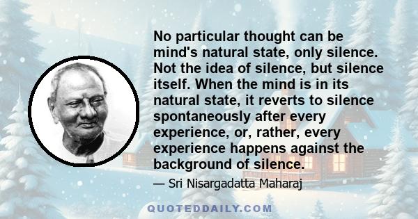 No particular thought can be mind's natural state, only silence. Not the idea of silence, but silence itself. When the mind is in its natural state, it reverts to silence spontaneously after every experience, or,