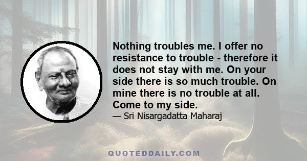 Nothing troubles me. I offer no resistance to trouble - therefore it does not stay with me. On your side there is so much trouble. On mine there is no trouble at all. Come to my side.