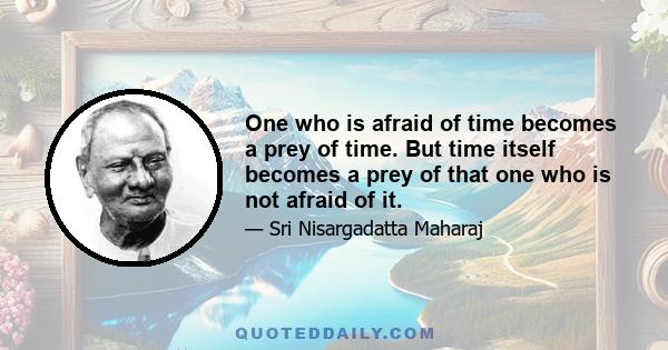 One who is afraid of time becomes a prey of time. But time itself becomes a prey of that one who is not afraid of it.