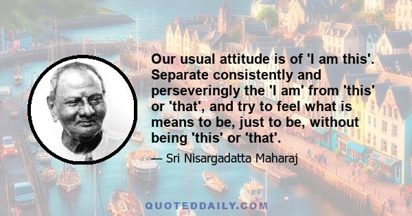 Our usual attitude is of 'I am this'. Separate consistently and perseveringly the 'I am' from 'this' or 'that', and try to feel what is means to be, just to be, without being 'this' or 'that'.