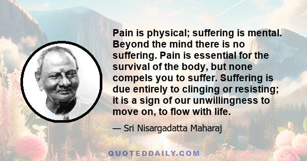 Pain is physical; suffering is mental. Beyond the mind there is no suffering. Pain is essential for the survival of the body, but none compels you to suffer. Suffering is due entirely to clinging or resisting; it is a