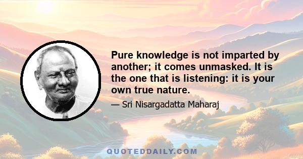 Pure knowledge is not imparted by another; it comes unmasked. It is the one that is listening: it is your own true nature.