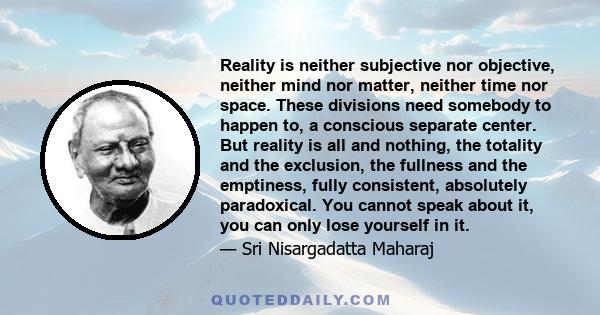 Reality is neither subjective nor objective, neither mind nor matter, neither time nor space. These divisions need somebody to happen to, a conscious separate center. But reality is all and nothing, the totality and the 