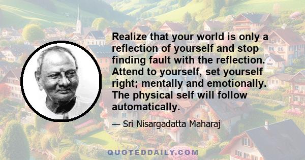 Realize that your world is only a reflection of yourself and stop finding fault with the reflection. Attend to yourself, set yourself right; mentally and emotionally. The physical self will follow automatically.