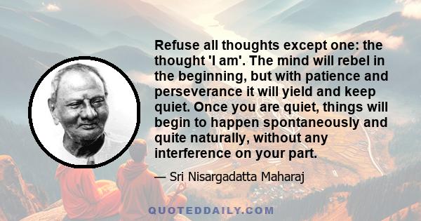 Refuse all thoughts except one: the thought 'I am'. The mind will rebel in the beginning, but with patience and perseverance it will yield and keep quiet. Once you are quiet, things will begin to happen spontaneously