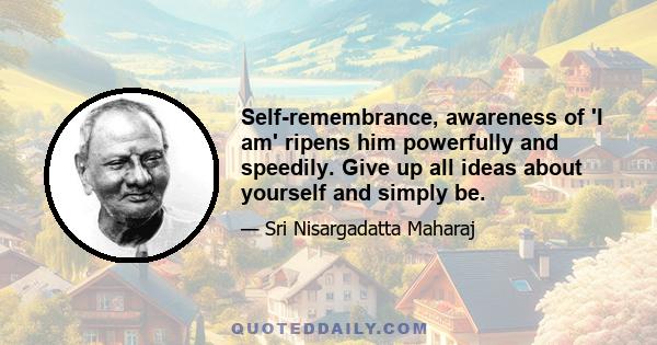 Self-remembrance, awareness of 'I am' ripens him powerfully and speedily. Give up all ideas about yourself and simply be.