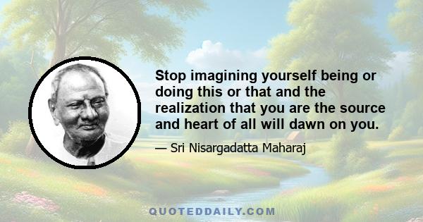 Stop imagining yourself being or doing this or that and the realization that you are the source and heart of all will dawn on you.