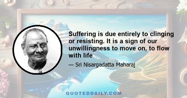 Suffering is due entirely to clinging or resisting. It is a sign of our unwillingness to move on, to flow with life