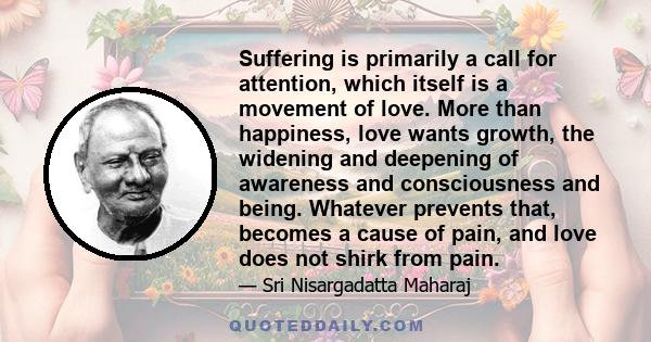 Suffering is primarily a call for attention, which itself is a movement of love. More than happiness, love wants growth, the widening and deepening of awareness and consciousness and being. Whatever prevents that,