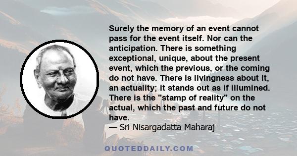 Surely the memory of an event cannot pass for the event itself. Nor can the anticipation. There is something exceptional, unique, about the present event, which the previous, or the coming do not have. There is