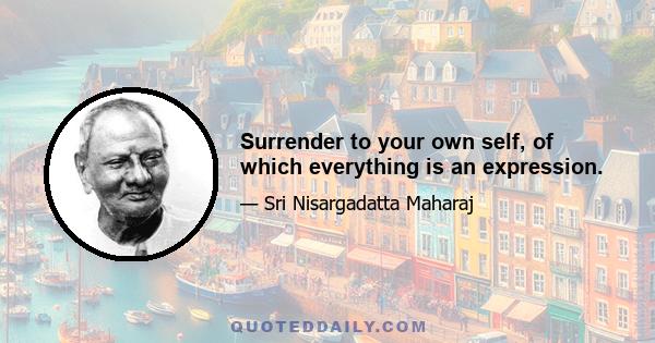 Surrender to your own self, of which everything is an expression.