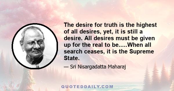 The desire for truth is the highest of all desires, yet, it is still a desire. All desires must be given up for the real to be.....When all search ceases, it is the Supreme State.