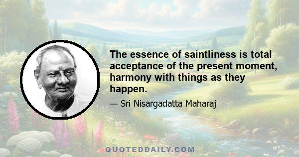 The essence of saintliness is total acceptance of the present moment, harmony with things as they happen.