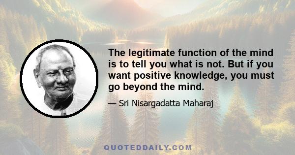 The legitimate function of the mind is to tell you what is not. But if you want positive knowledge, you must go beyond the mind.