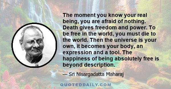 The moment you know your real being, you are afraid of nothing. Death gives freedom and power. To be free in the world, you must die to the world. Then the universe is your own, it becomes your body, an expression and a 