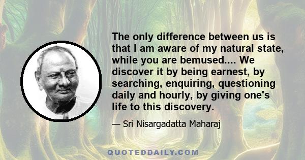 The only difference between us is that I am aware of my natural state, while you are bemused.... We discover it by being earnest, by searching, enquiring, questioning daily and hourly, by giving one's life to this