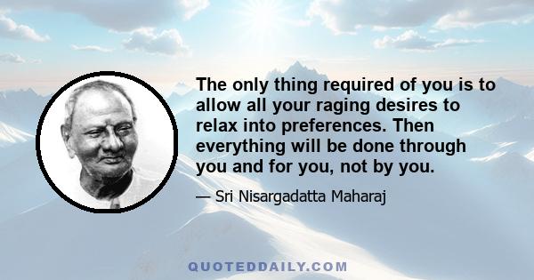 The only thing required of you is to allow all your raging desires to relax into preferences. Then everything will be done through you and for you, not by you.