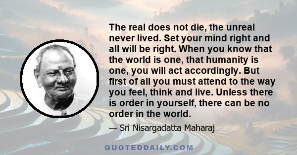 The real does not die, the unreal never lived. Set your mind right and all will be right. When you know that the world is one, that humanity is one, you will act accordingly. But first of all you must attend to the way