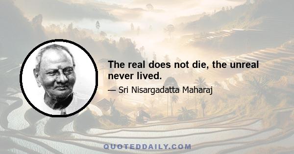 The real does not die, the unreal never lived.