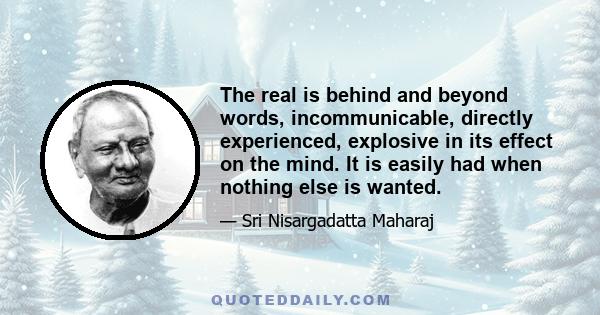 The real is behind and beyond words, incommunicable, directly experienced, explosive in its effect on the mind. It is easily had when nothing else is wanted.