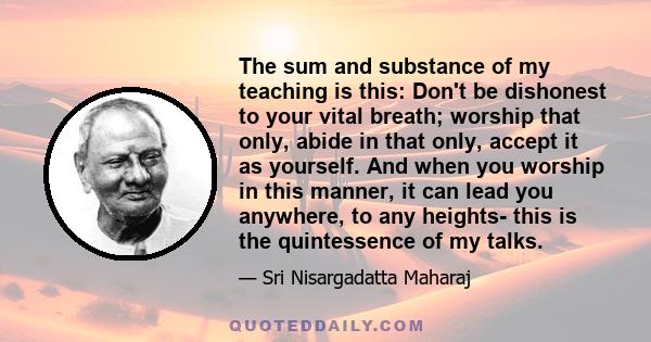 The sum and substance of my teaching is this: Don't be dishonest to your vital breath; worship that only, abide in that only, accept it as yourself. And when you worship in this manner, it can lead you anywhere, to any