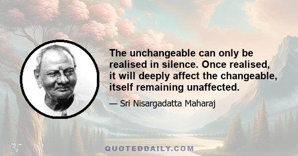 The unchangeable can only be realised in silence. Once realised, it will deeply affect the changeable, itself remaining unaffected.