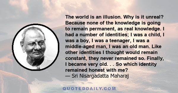 The world is an illusion. Why is it unreal? Because none of the knowledge is going to remain permanent, as real knowledge. I had a number of identities; I was a child, I was a boy, I was a teenager, I was a middle-aged