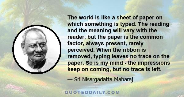 The world is like a sheet of paper on which something is typed. The reading and the meaning will vary with the reader, but the paper is the common factor, always present, rarely perceived. When the ribbon is removed,