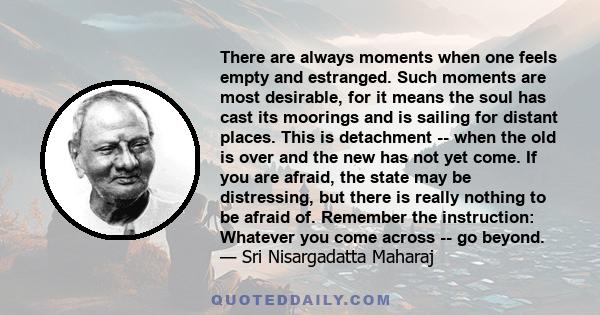 There are always moments when one feels empty and estranged.  Such moments are most desirable,  for it means the soul has cast its moorings and is sailing for distant places.  This is detachment --  when the old is over 