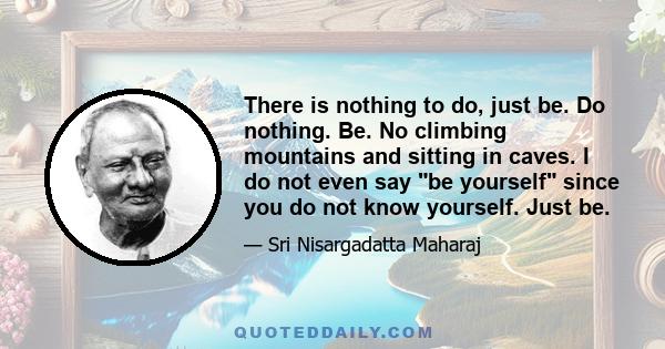 There is nothing to do, just be. Do nothing. Be. No climbing mountains and sitting in caves. I do not even say be yourself since you do not know yourself. Just be.