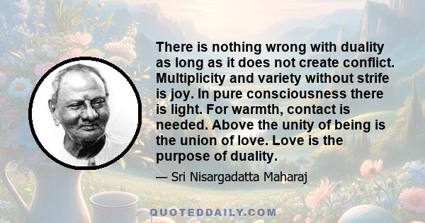 There is nothing wrong with duality as long as it does not create conflict. Multiplicity and variety without strife is joy. In pure consciousness there is light. For warmth, contact is needed. Above the unity of being